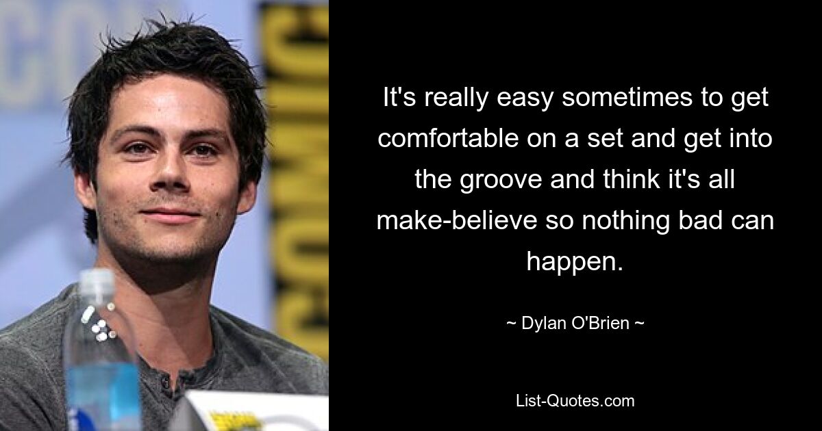 It's really easy sometimes to get comfortable on a set and get into the groove and think it's all make-believe so nothing bad can happen. — © Dylan O'Brien