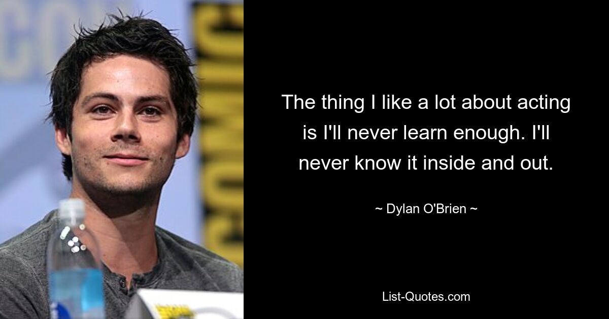 The thing I like a lot about acting is I'll never learn enough. I'll never know it inside and out. — © Dylan O'Brien