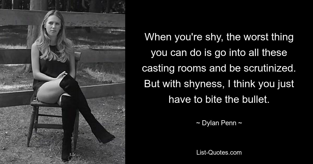 When you're shy, the worst thing you can do is go into all these casting rooms and be scrutinized. But with shyness, I think you just have to bite the bullet. — © Dylan Penn