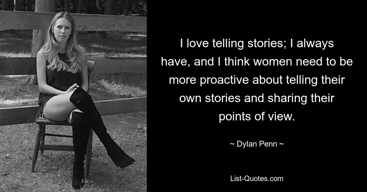 I love telling stories; I always have, and I think women need to be more proactive about telling their own stories and sharing their points of view. — © Dylan Penn