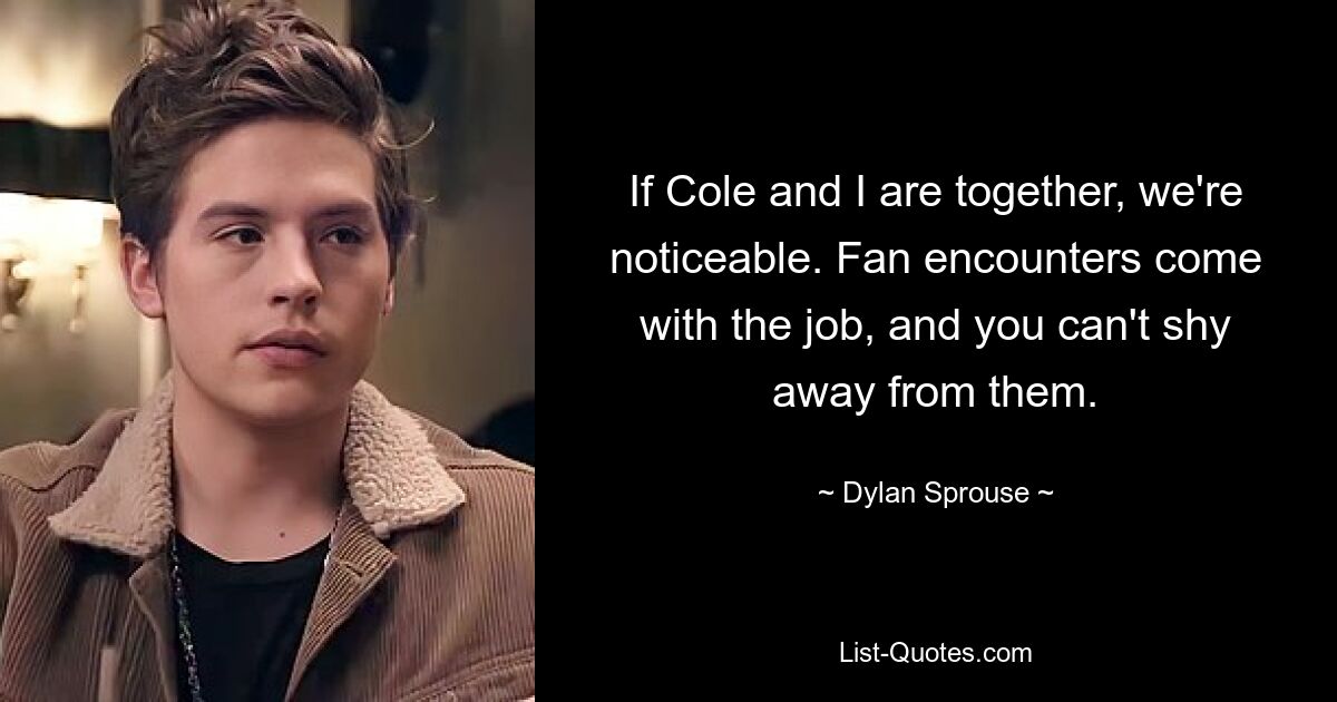 If Cole and I are together, we're noticeable. Fan encounters come with the job, and you can't shy away from them. — © Dylan Sprouse