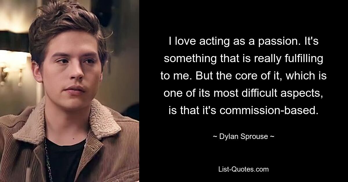 I love acting as a passion. It's something that is really fulfilling to me. But the core of it, which is one of its most difficult aspects, is that it's commission-based. — © Dylan Sprouse