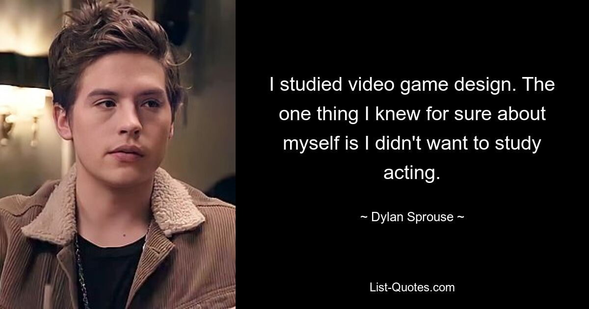 I studied video game design. The one thing I knew for sure about myself is I didn't want to study acting. — © Dylan Sprouse