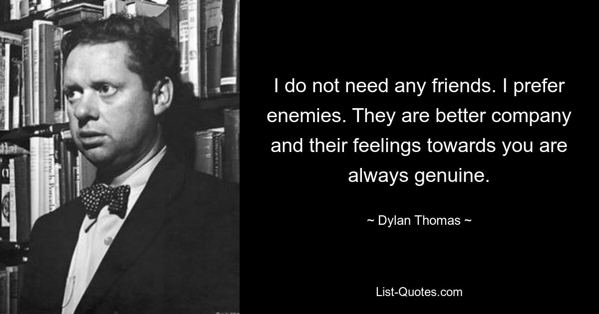 I do not need any friends. I prefer enemies. They are better company and their feelings towards you are always genuine. — © Dylan Thomas