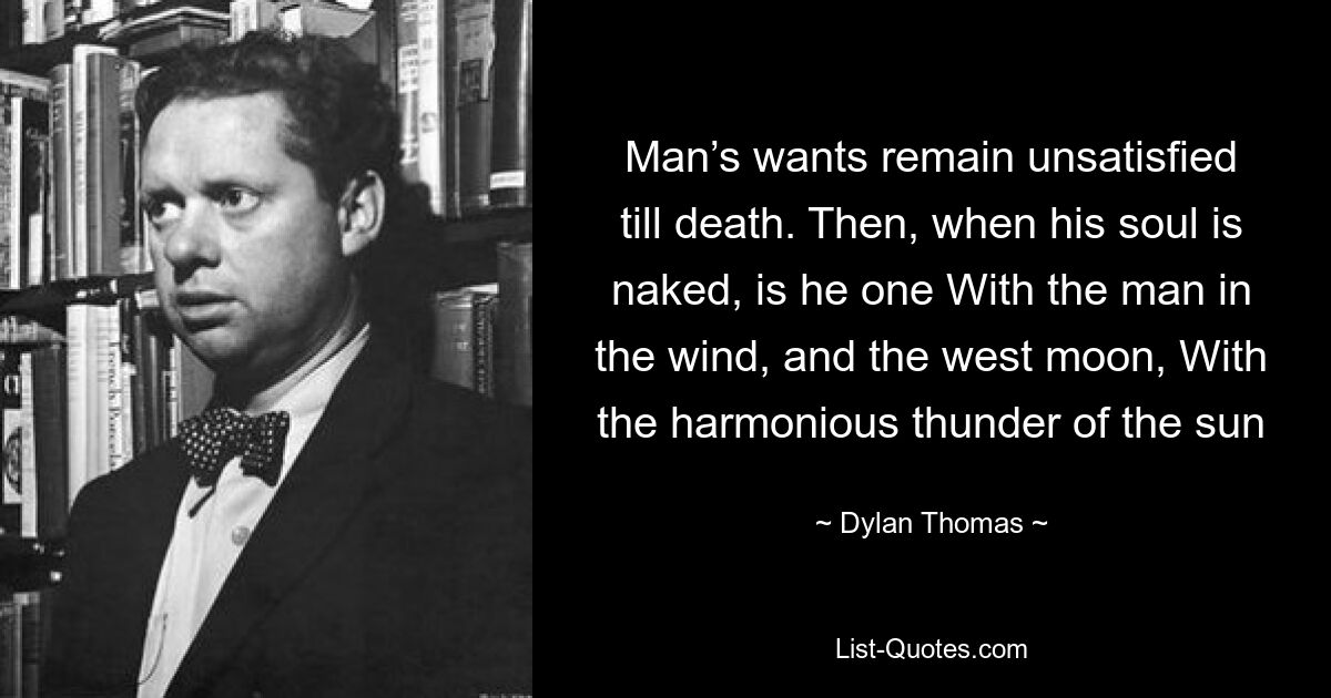 Man’s wants remain unsatisfied till death. Then, when his soul is naked, is he one With the man in the wind, and the west moon, With the harmonious thunder of the sun — © Dylan Thomas