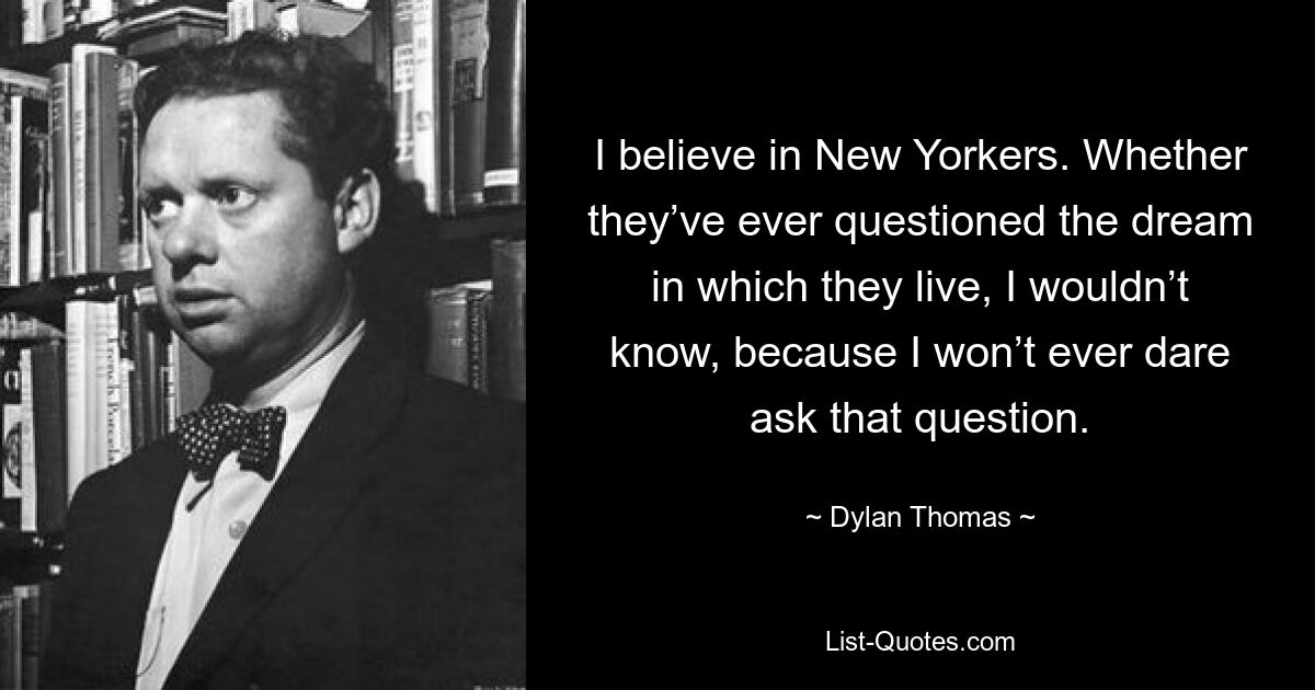 I believe in New Yorkers. Whether they’ve ever questioned the dream in which they live, I wouldn’t know, because I won’t ever dare ask that question. — © Dylan Thomas