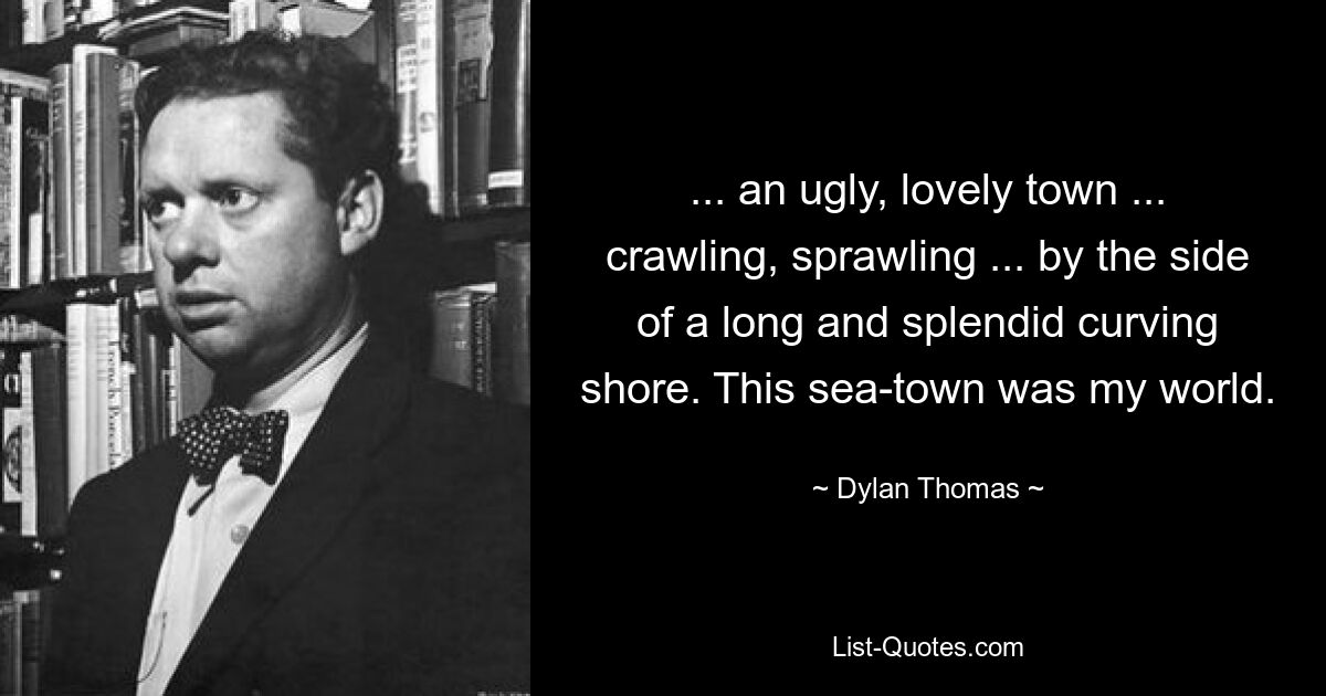 ... an ugly, lovely town ... crawling, sprawling ... by the side of a long and splendid curving shore. This sea-town was my world. — © Dylan Thomas