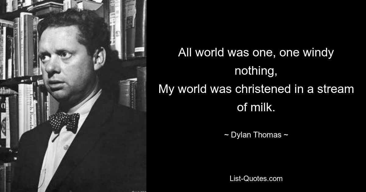 All world was one, one windy nothing,
My world was christened in a stream of milk. — © Dylan Thomas