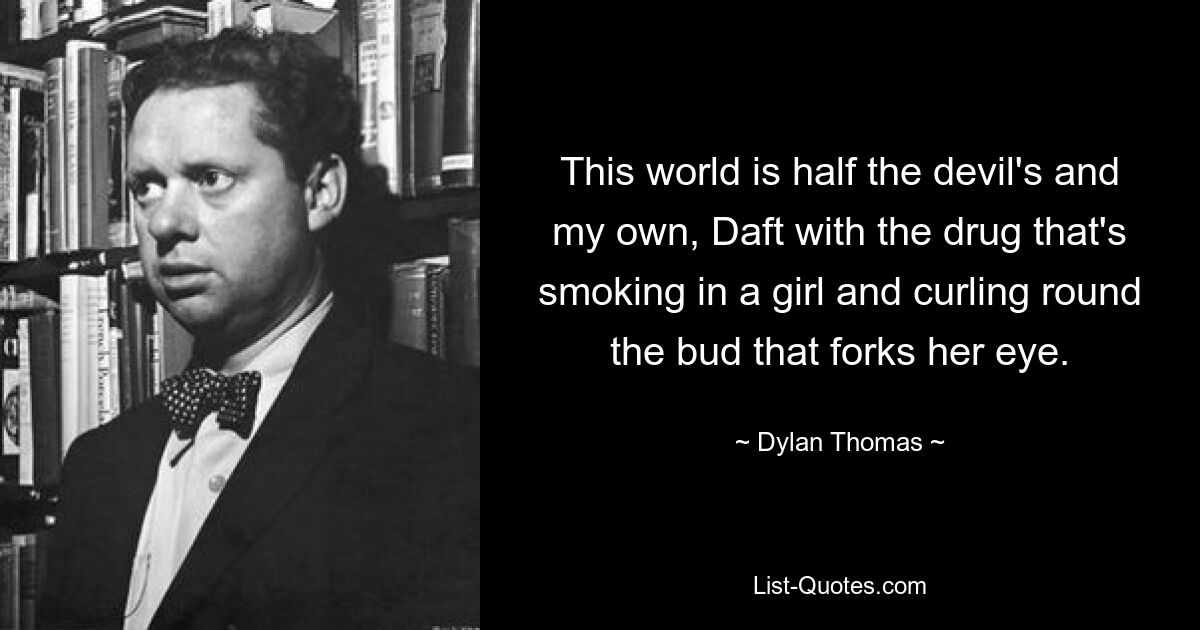 This world is half the devil's and my own, Daft with the drug that's smoking in a girl and curling round the bud that forks her eye. — © Dylan Thomas