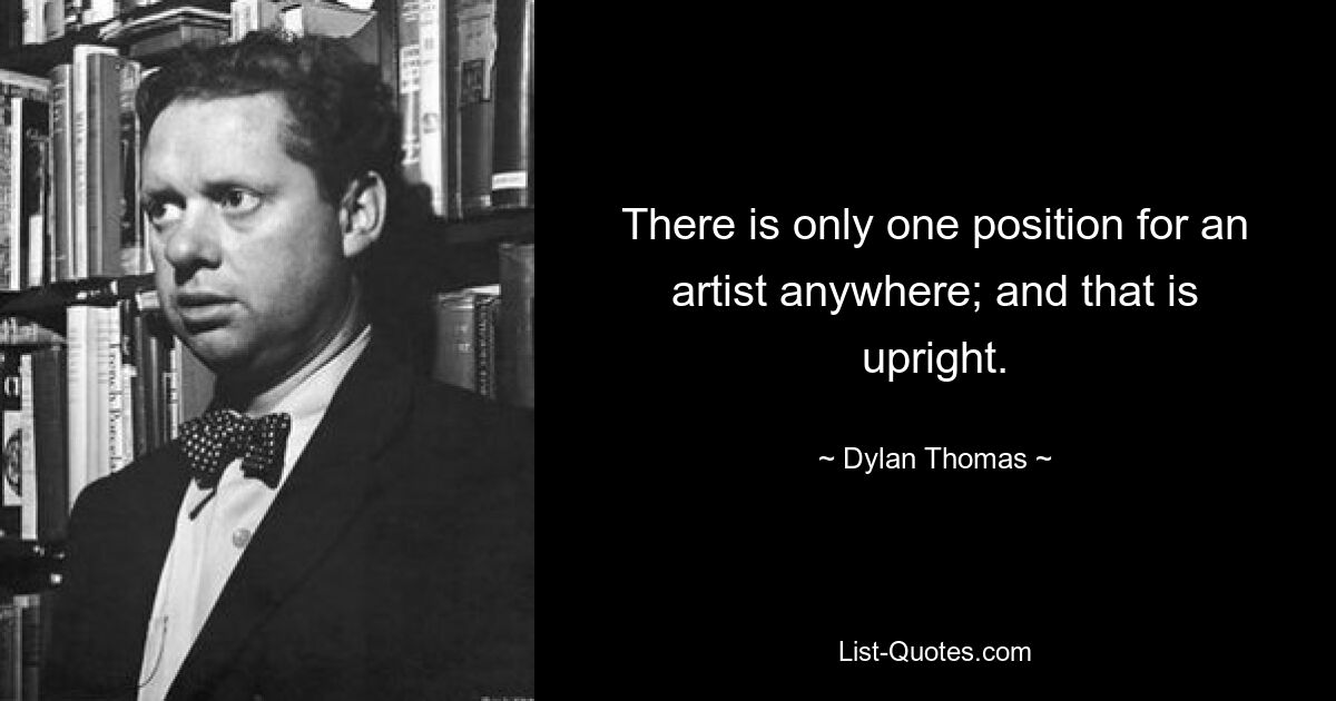 There is only one position for an artist anywhere; and that is upright. — © Dylan Thomas