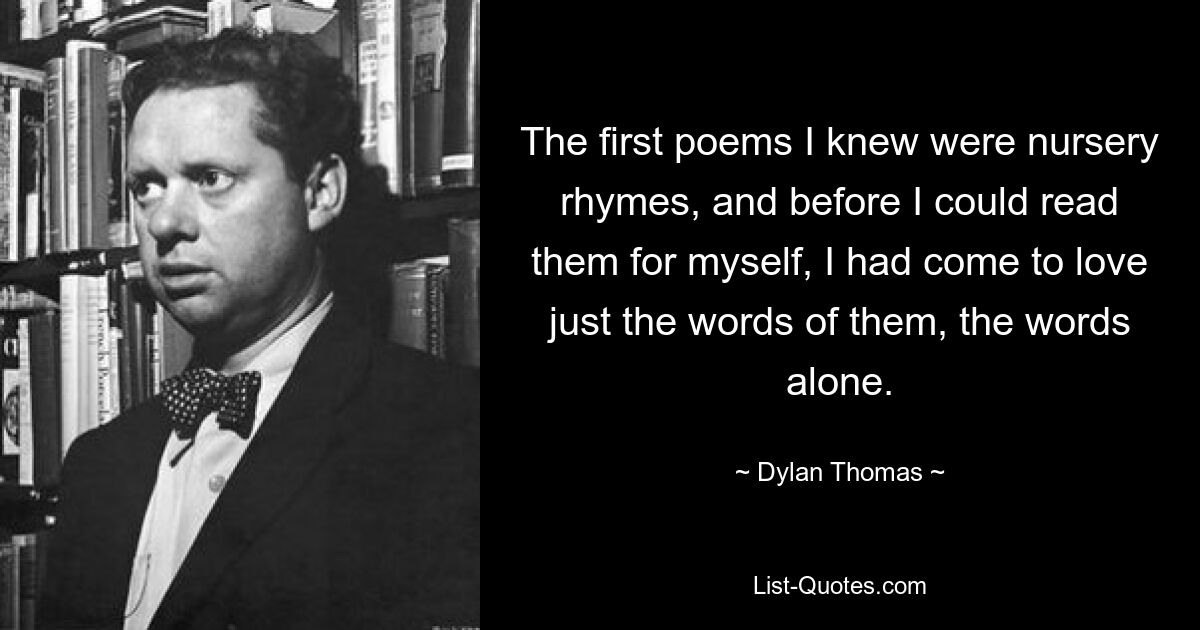 The first poems I knew were nursery rhymes, and before I could read them for myself, I had come to love just the words of them, the words alone. — © Dylan Thomas