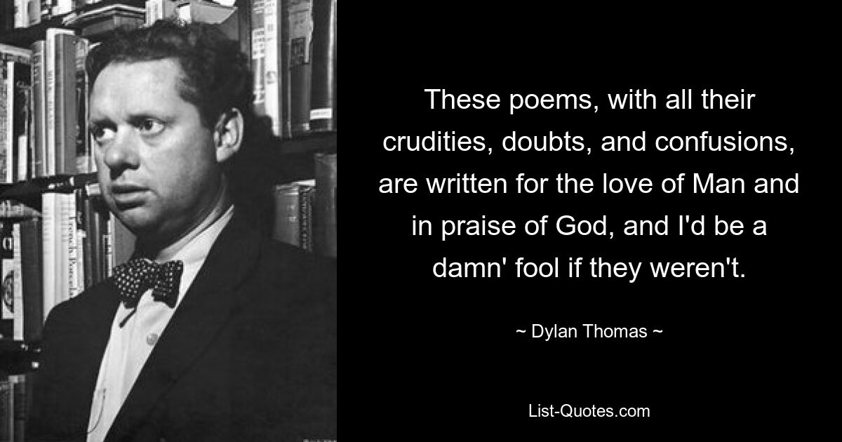 These poems, with all their crudities, doubts, and confusions, are written for the love of Man and in praise of God, and I'd be a damn' fool if they weren't. — © Dylan Thomas