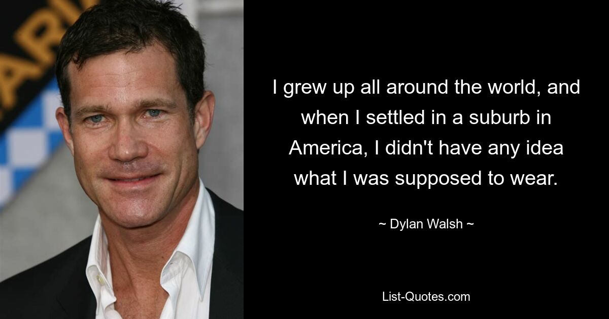 I grew up all around the world, and when I settled in a suburb in America, I didn't have any idea what I was supposed to wear. — © Dylan Walsh