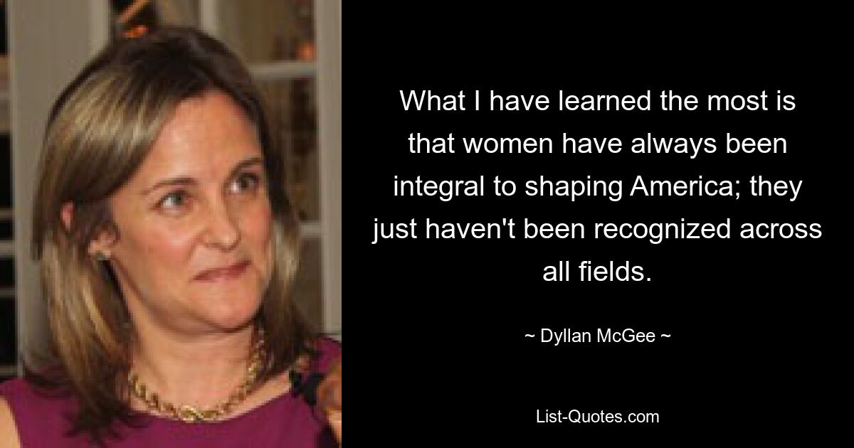 What I have learned the most is that women have always been integral to shaping America; they just haven't been recognized across all fields. — © Dyllan McGee