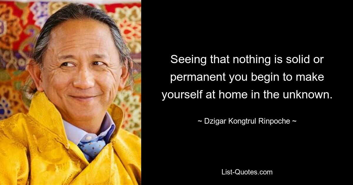 Seeing that nothing is solid or permanent you begin to make yourself at home in the unknown. — © Dzigar Kongtrul Rinpoche