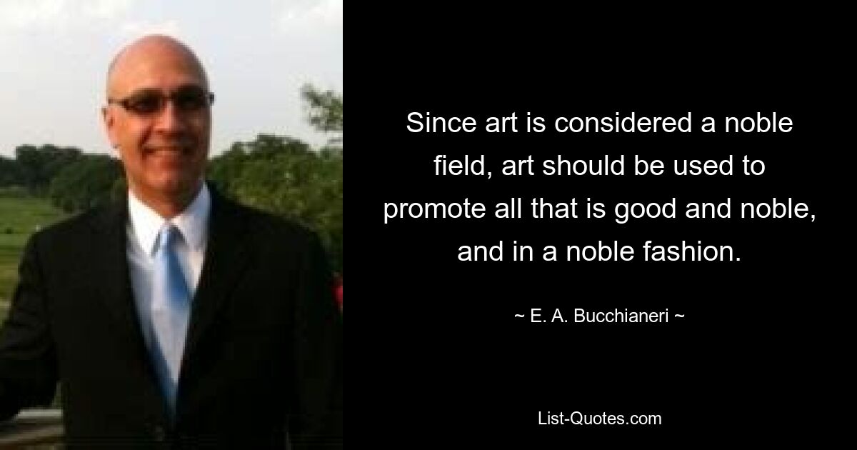 Since art is considered a noble field, art should be used to promote all that is good and noble, and in a noble fashion. — © E. A. Bucchianeri