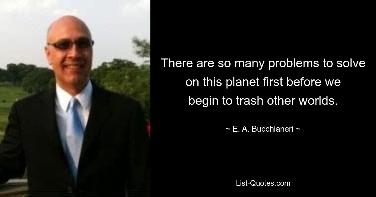 There are so many problems to solve on this planet first before we begin to trash other worlds. — © E. A. Bucchianeri