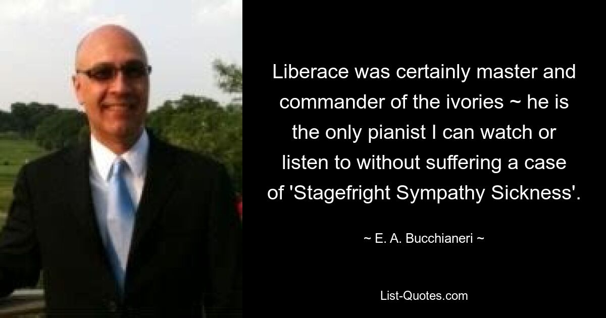 Liberace was certainly master and commander of the ivories ~ he is the only pianist I can watch or listen to without suffering a case of 'Stagefright Sympathy Sickness'. — © E. A. Bucchianeri