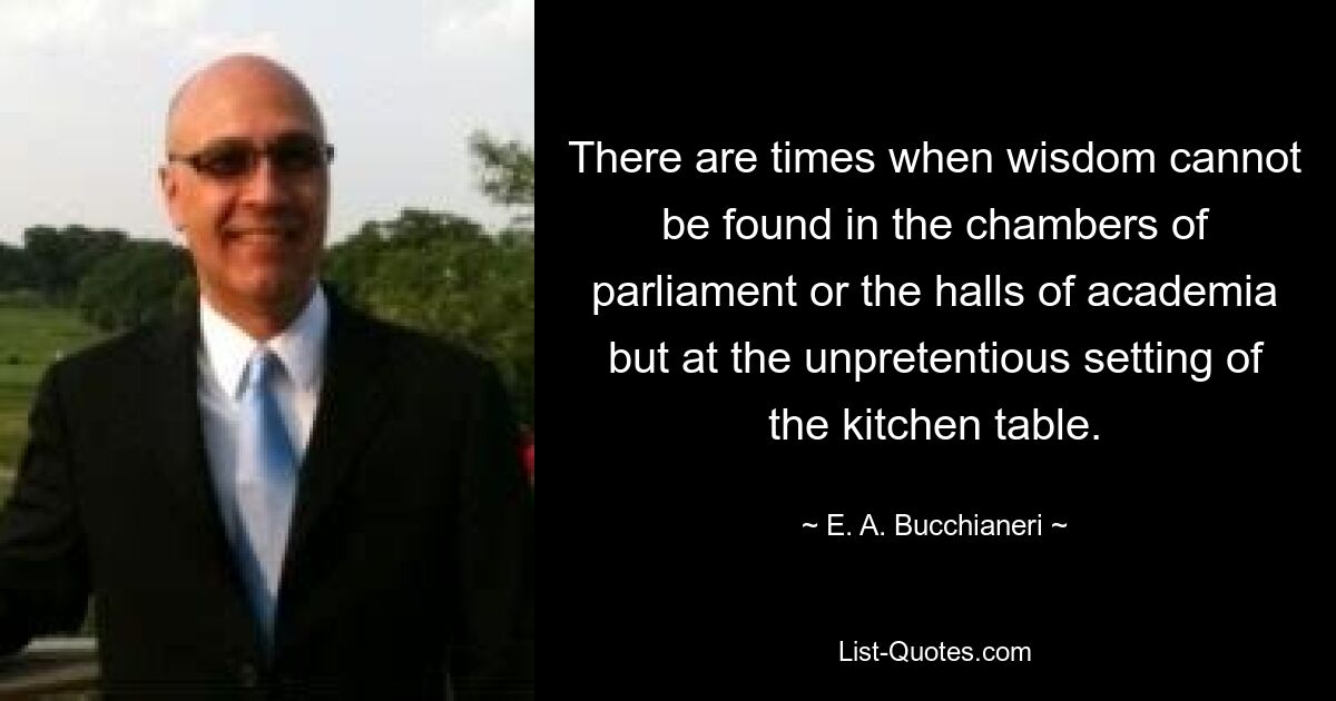 There are times when wisdom cannot be found in the chambers of parliament or the halls of academia but at the unpretentious setting of the kitchen table. — © E. A. Bucchianeri