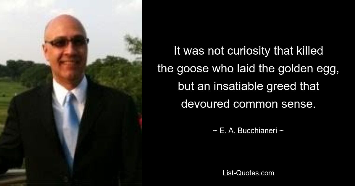 It was not curiosity that killed the goose who laid the golden egg, but an insatiable greed that devoured common sense. — © E. A. Bucchianeri