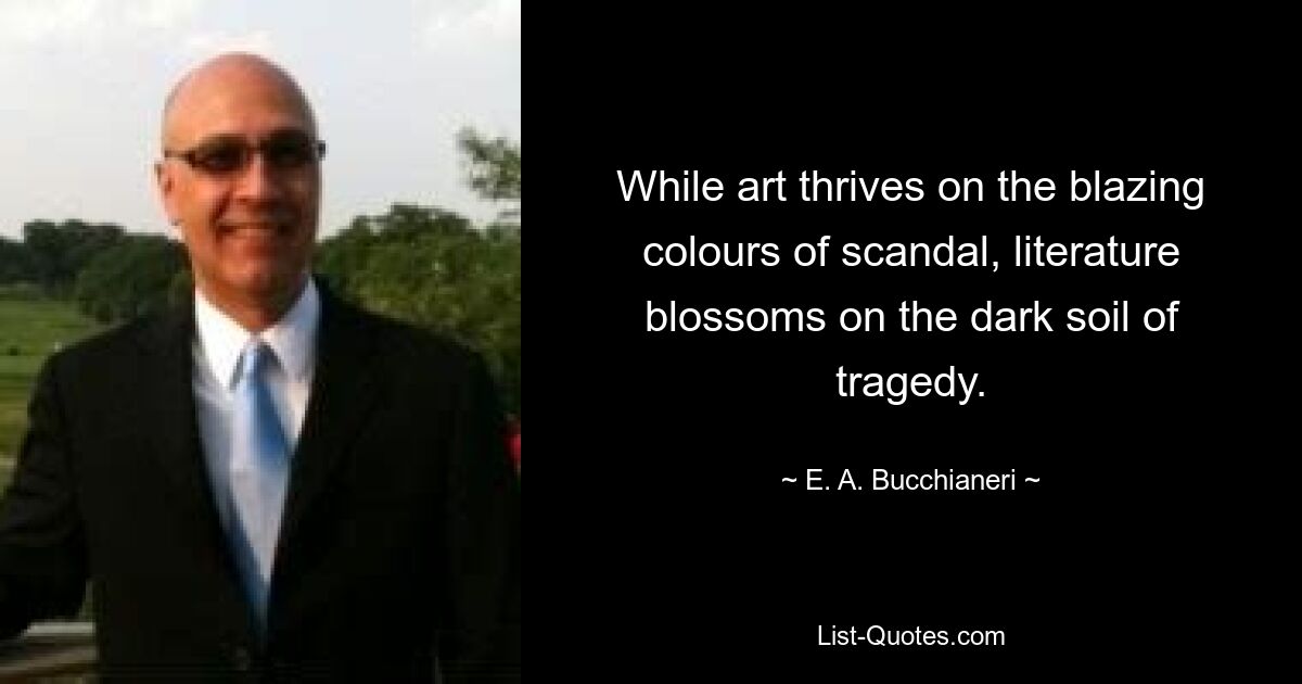 While art thrives on the blazing colours of scandal, literature blossoms on the dark soil of tragedy. — © E. A. Bucchianeri