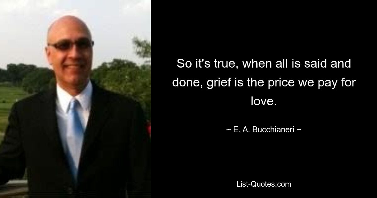 So it's true, when all is said and done, grief is the price we pay for love. — © E. A. Bucchianeri