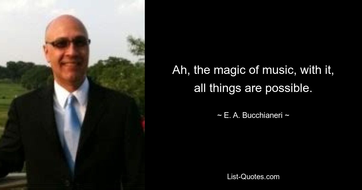 Ah, the magic of music, with it, all things are possible. — © E. A. Bucchianeri