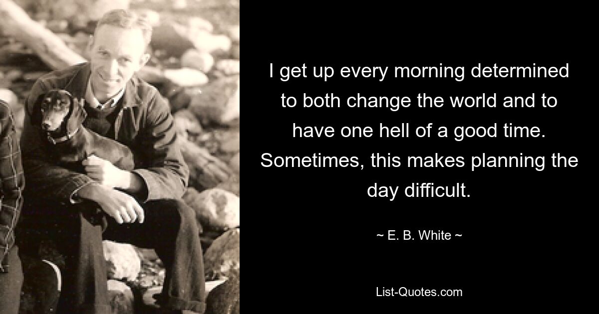 I get up every morning determined to both change the world and to have one hell of a good time. Sometimes, this makes planning the day difficult. — © E. B. White