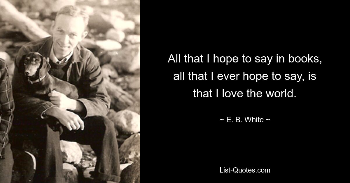 All that I hope to say in books, all that I ever hope to say, is that I love the world. — © E. B. White