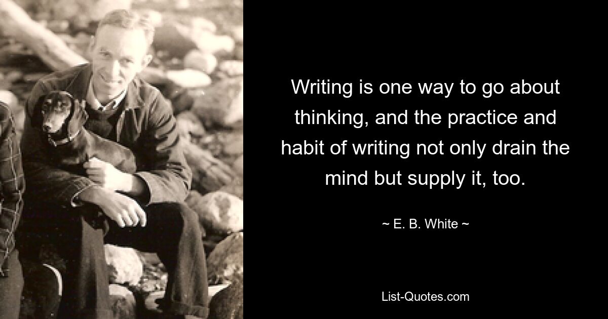 Writing is one way to go about thinking, and the practice and habit of writing not only drain the mind but supply it, too. — © E. B. White