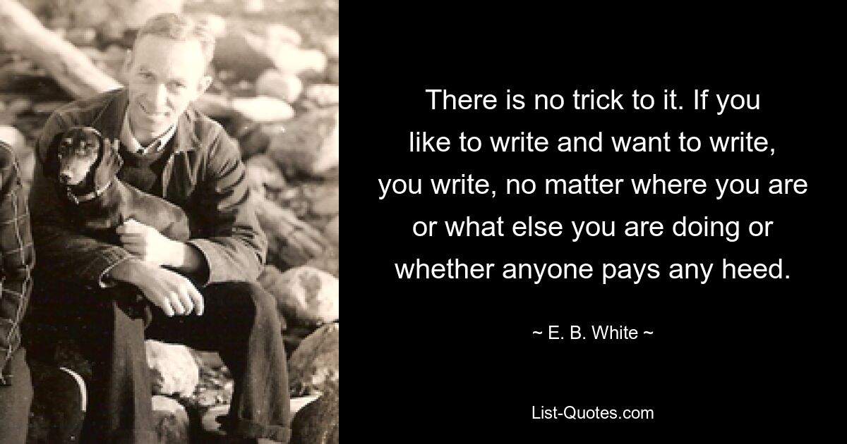 There is no trick to it. If you like to write and want to write, you write, no matter where you are or what else you are doing or whether anyone pays any heed. — © E. B. White