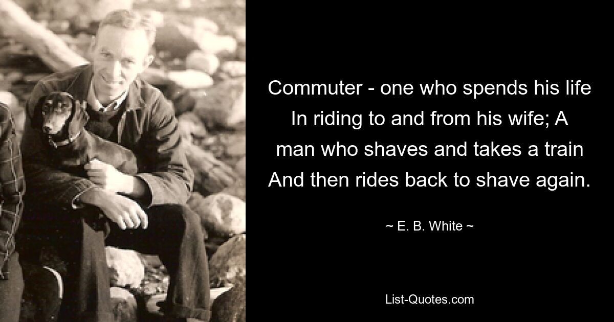 Commuter - one who spends his life In riding to and from his wife; A man who shaves and takes a train And then rides back to shave again. — © E. B. White