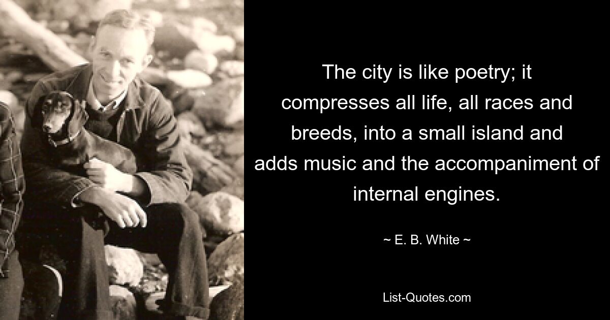 The city is like poetry; it compresses all life, all races and breeds, into a small island and adds music and the accompaniment of internal engines. — © E. B. White