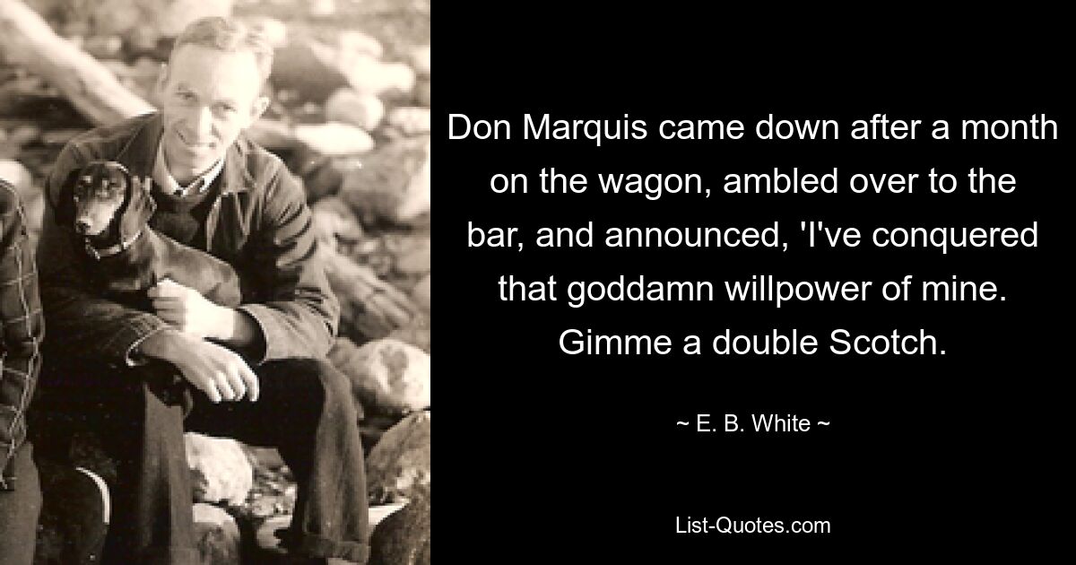 Don Marquis came down after a month on the wagon, ambled over to the bar, and announced, 'I've conquered that goddamn willpower of mine. Gimme a double Scotch. — © E. B. White