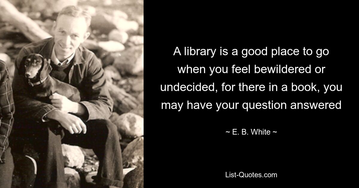 A library is a good place to go when you feel bewildered or undecided, for there in a book, you may have your question answered — © E. B. White