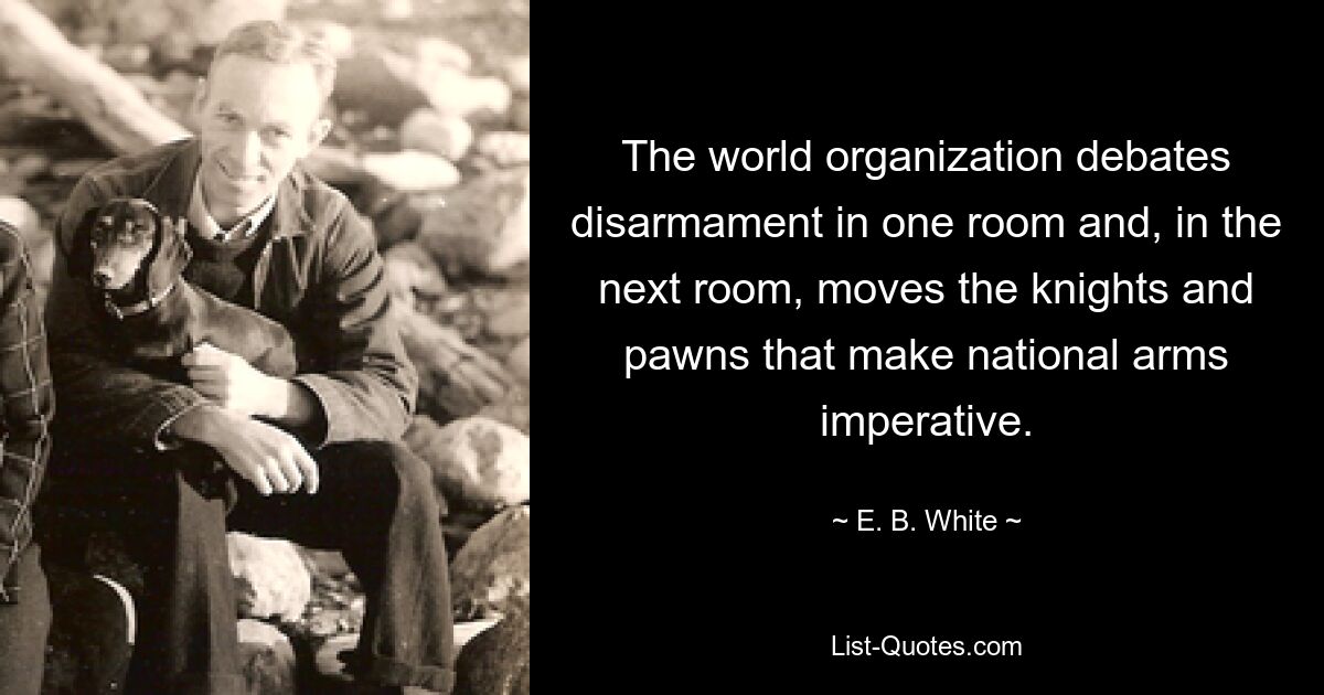 The world organization debates disarmament in one room and, in the next room, moves the knights and pawns that make national arms imperative. — © E. B. White