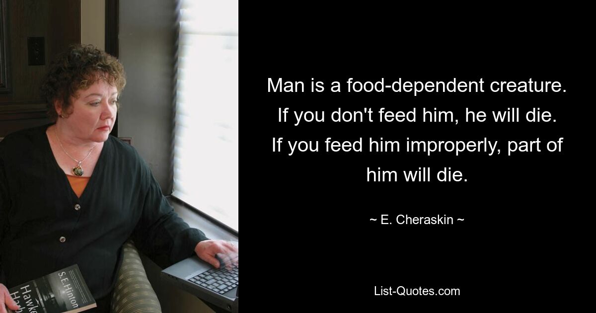 Man is a food-dependent creature. If you don't feed him, he will die. If you feed him improperly, part of him will die. — © E. Cheraskin