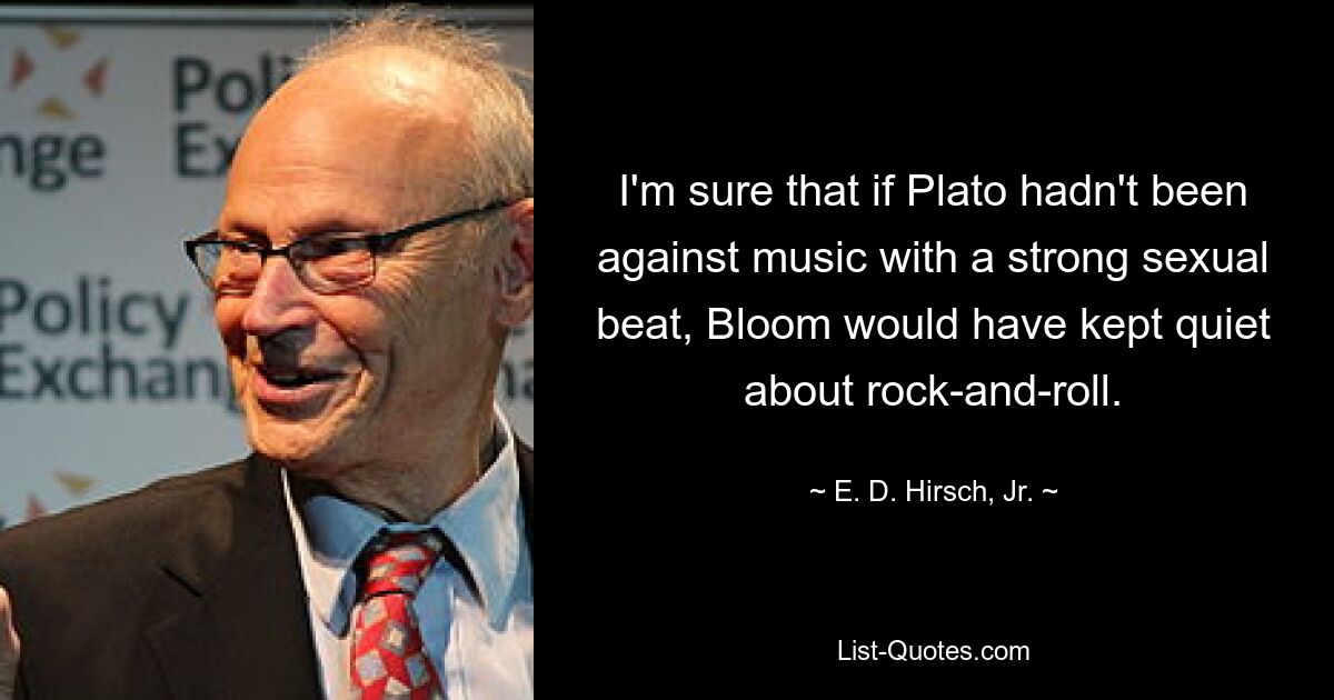 I'm sure that if Plato hadn't been against music with a strong sexual beat, Bloom would have kept quiet about rock-and-roll. — © E. D. Hirsch, Jr.