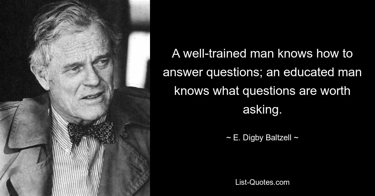 A well-trained man knows how to answer questions; an educated man knows what questions are worth asking. — © E. Digby Baltzell