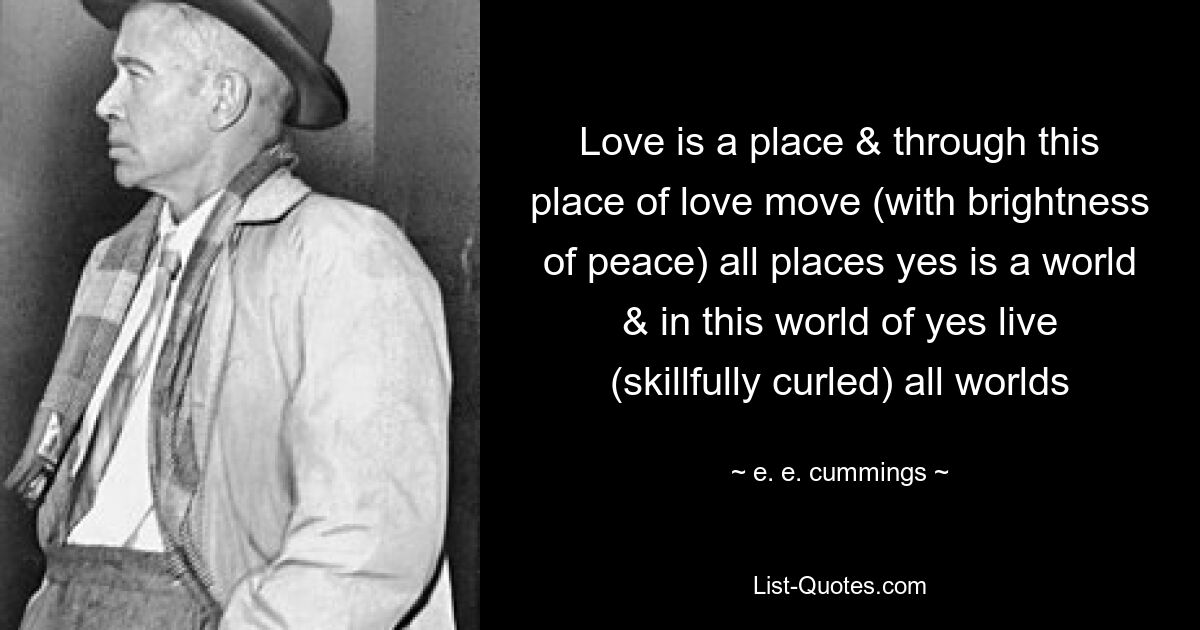 Love is a place & through this place of love move (with brightness of peace) all places yes is a world & in this world of yes live (skillfully curled) all worlds — © e. e. cummings