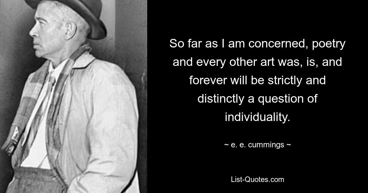 So far as I am concerned, poetry and every other art was, is, and forever will be strictly and distinctly a question of individuality. — © e. e. cummings