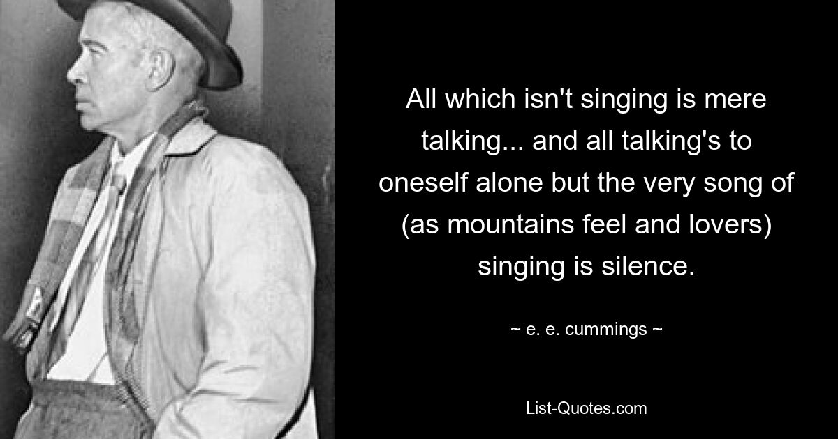 All which isn't singing is mere talking... and all talking's to oneself alone but the very song of (as mountains feel and lovers) singing is silence. — © e. e. cummings