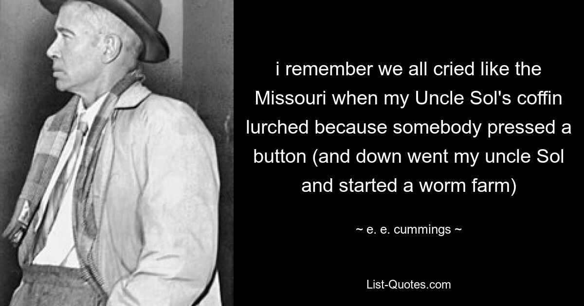 i remember we all cried like the Missouri when my Uncle Sol's coffin lurched because somebody pressed a button (and down went my uncle Sol and started a worm farm) — © e. e. cummings