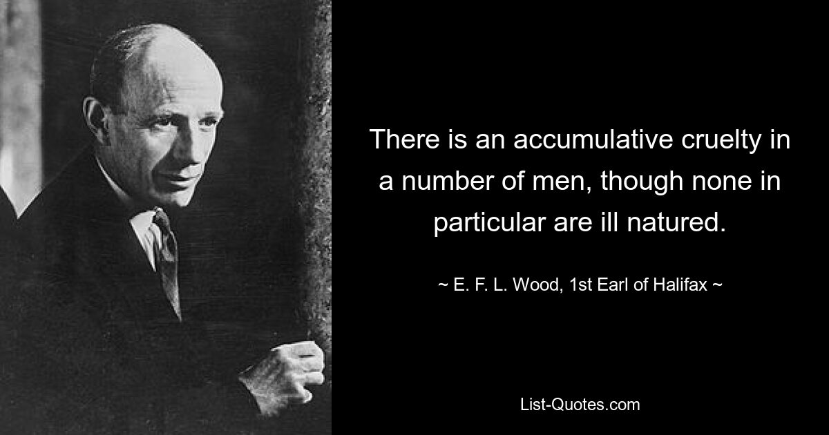 There is an accumulative cruelty in a number of men, though none in particular are ill natured. — © E. F. L. Wood, 1st Earl of Halifax