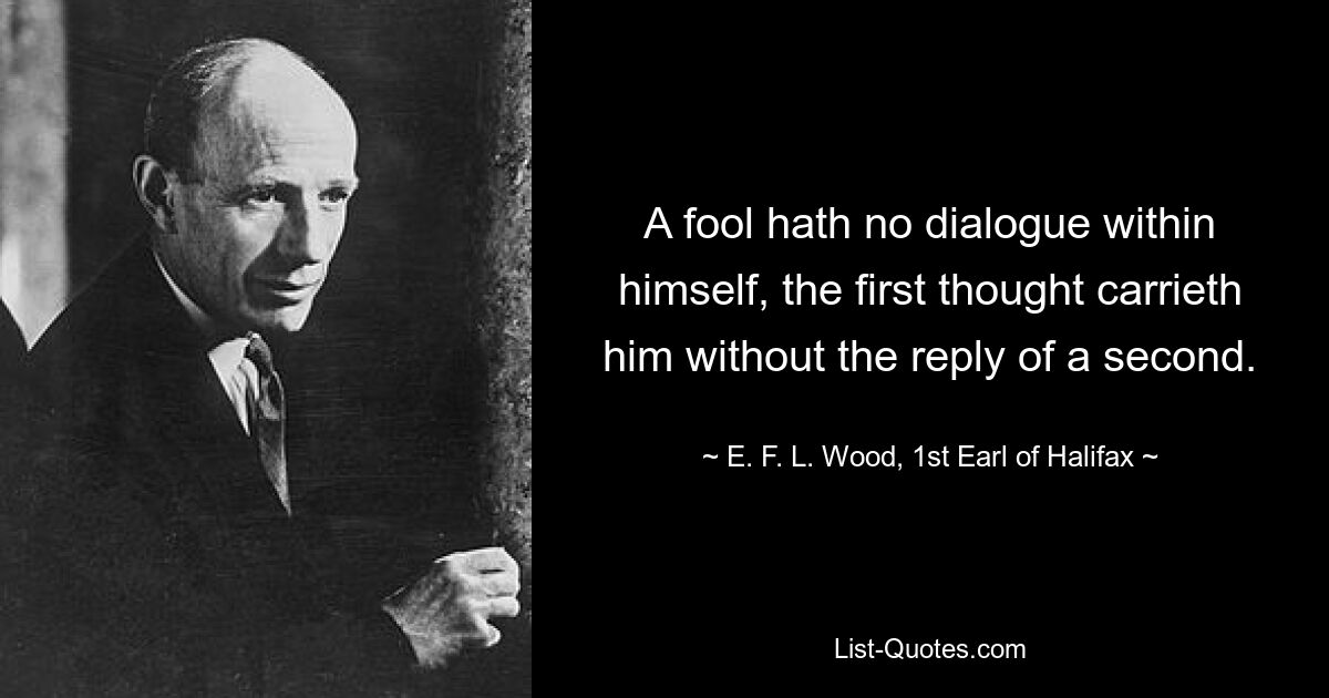 A fool hath no dialogue within himself, the first thought carrieth him without the reply of a second. — © E. F. L. Wood, 1st Earl of Halifax