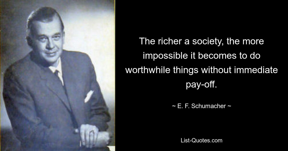 The richer a society, the more impossible it becomes to do worthwhile things without immediate pay-off. — © E. F. Schumacher