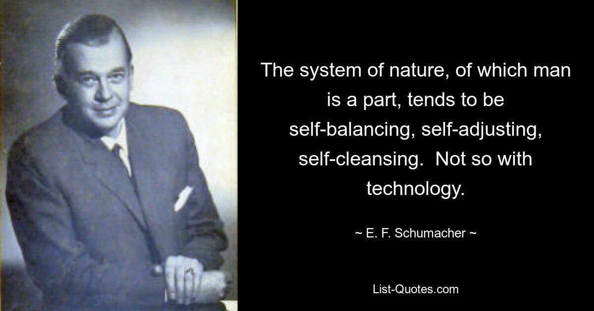 The system of nature, of which man is a part, tends to be self-balancing, self-adjusting, self-cleansing.  Not so with technology. — © E. F. Schumacher