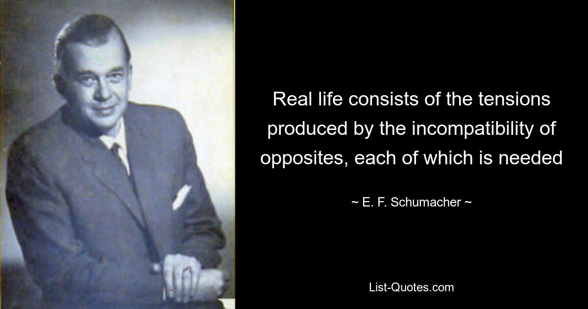 Real life consists of the tensions produced by the incompatibility of opposites, each of which is needed — © E. F. Schumacher