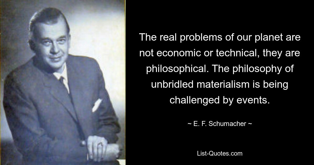 The real problems of our planet are not economic or technical, they are philosophical. The philosophy of unbridled materialism is being challenged by events. — © E. F. Schumacher