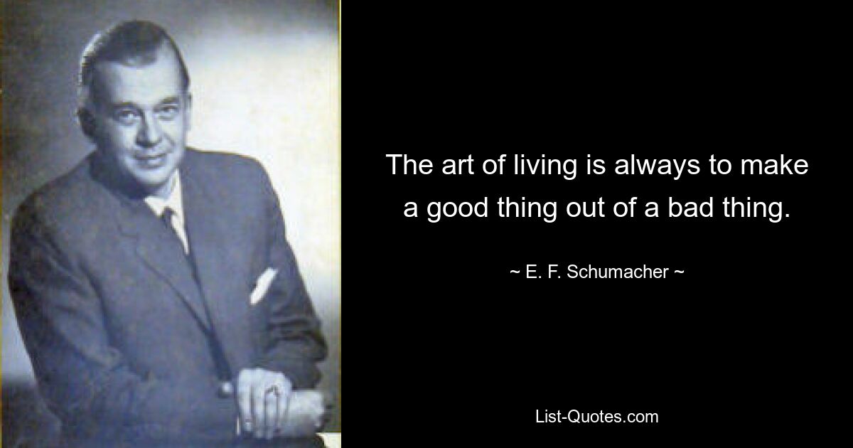 The art of living is always to make a good thing out of a bad thing. — © E. F. Schumacher